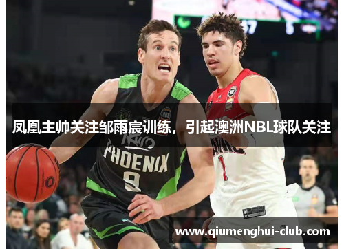 凤凰主帅关注邹雨宸训练，引起澳洲NBL球队关注