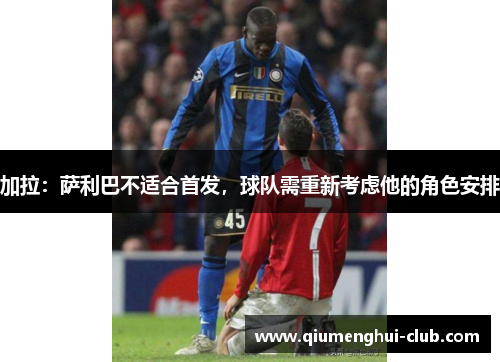 加拉:萨利巴不适合首发,球队需重新考虑他的角色安排 加拉:萨利巴不适合首发,球队需重新考虑他的角色安排