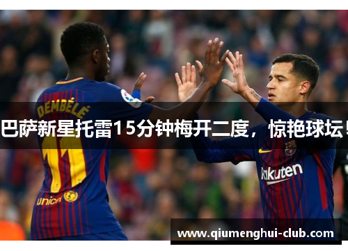 巴萨新星托雷15分钟梅开二度，惊艳球坛！